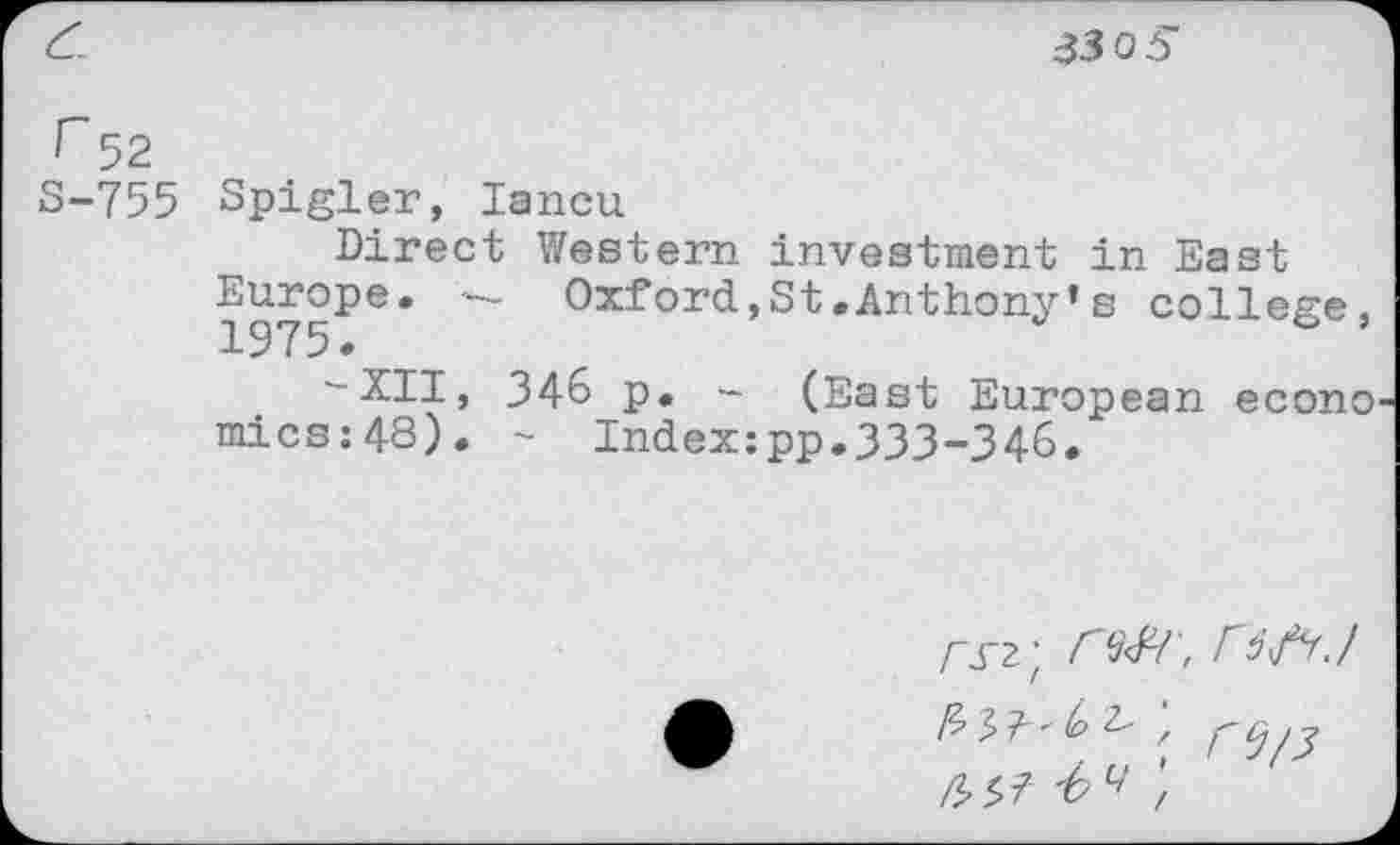 ﻿£
330 5
r 52
S-755 Spigler, lancu
Direct Western investment in East
Europe* — Oxford,St.Anthony’s college, -XII, 346 p. - (East European econo mics:4S). - Indexipp.333-346.
rsi] r№\ 56/^ J
\ r<l/3